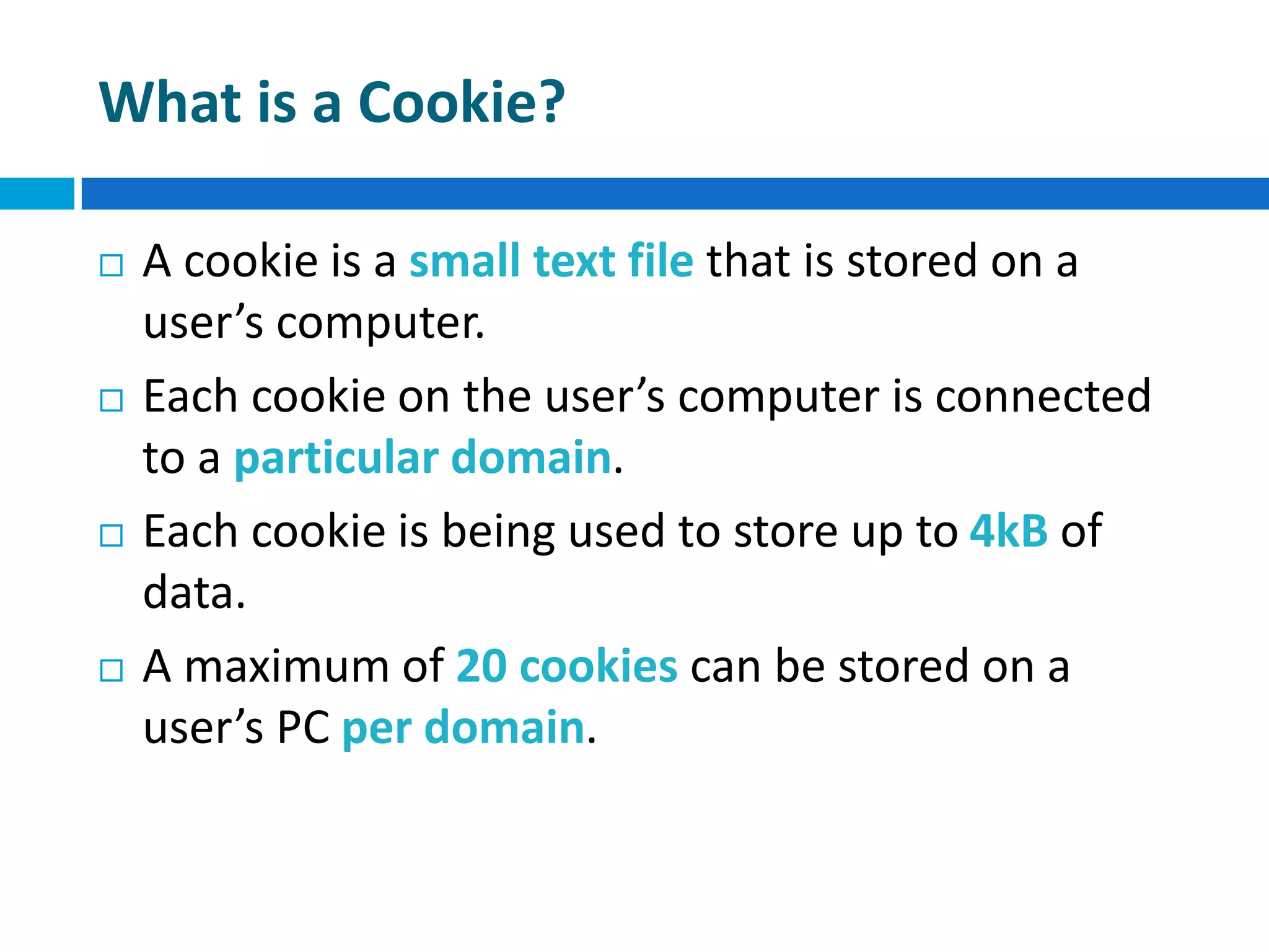 What is a Cookie?
 A cookie is a small text file that is stored on a
user’s computer.
 Each cookie on the user’s computer is connected
to a particular domain.
 Each cookie is being used to store up to 4kB of
data.
 A maximum of 20 cookies can be stored on a
user’s PC per domain.
 