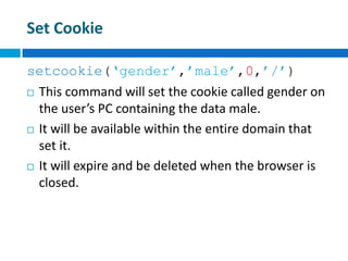Set Cookie
setcookie(‘gender’,’male’,0,’/’)
 This command will set the cookie called gender on
the user’s PC containing the data male.
 It will be available within the entire domain that
set it.
 It will expire and be deleted when the browser is
closed.
 