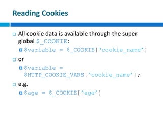 Reading Cookies
 All cookie data is available through the super
global $_COOKIE:
 $variable = $_COOKIE[‘cookie_name’]
 or
 $variable =
$HTTP_COOKIE_VARS[‘cookie_name’];
 e.g.
 $age = $_COOKIE[‘age’]
 
