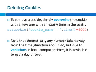 Deleting Cookies
 To remove a cookie, simply overwrite the cookie
with a new one with an expiry time in the past…
setcookie(‘cookie_name’,’’,time()-6000)
 Note that theoretically any number taken away
from the time()function should do, but due to
variations in local computer times, it is advisable
to use a day or two.
 