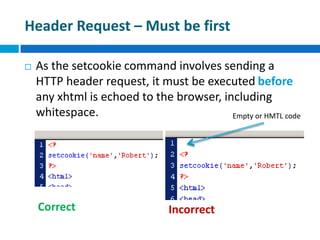 Header Request – Must be first
 As the setcookie command involves sending a
HTTP header request, it must be executed before
any xhtml is echoed to the browser, including
whitespace.
Correct Incorrect
Empty or HMTL code
 