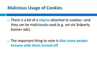 Malicious Usage of Cookies
 There is a bit of a stigma attached to cookies –and
they can be maliciously used (e.g. set via 3rdparty
banner ads).
 The important thing to note is that some people
browse with them turned off.
 