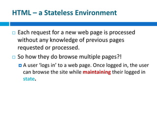 HTML – a Stateless Environment
 Each request for a new web page is processed
without any knowledge of previous pages
requested or processed.
 So how they do browse multiple pages?!
 A user ‘logs in’ to a web page. Once logged in, the user
can browse the site while maintaining their logged in
state.
 