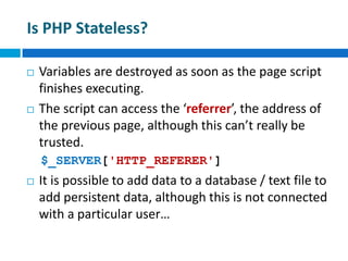 Is PHP Stateless?
 Variables are destroyed as soon as the page script
finishes executing.
 The script can access the ‘referrer’, the address of
the previous page, although this can’t really be
trusted.
$_SERVER['HTTP_REFERER']
 It is possible to add data to a database / text file to
add persistent data, although this is not connected
with a particular user…
 