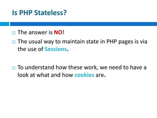 Is PHP Stateless?
 The answer is NO!
 The usual way to maintain state in PHP pages is via
the use of Sessions.
 To understand how these work, we need to have a
look at what and how cookies are.
 