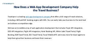 How Does a Web App Development Company Help
the Travel Business?
Travelopro is a leading web app development company that offers a full range of travel solutions,
including a B2B and B2C booking engine with GDS. You can easily take your business to the next level
and achieve a competitive edge.
We have an incredible array of web application development that includes Travel API Integration,
GDS API Integration, Flight API Integration, Hotel Booking API, White Label Travel Portal, Flight
Booking, B2B Travel Portal, B2C Travel Portal, Travel Mobile APP, and many more for travel agents to
help them grow their business and boost their revenues.
 