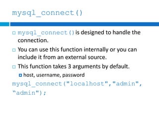 mysql_connect()
 mysql_connect()is designed to handle the
connection.
 You can use this function internally or you can
include it from an external source.
 This function takes 3 arguments by default.
 host, username, password
mysql_connect("localhost","admin",
“admin");
 