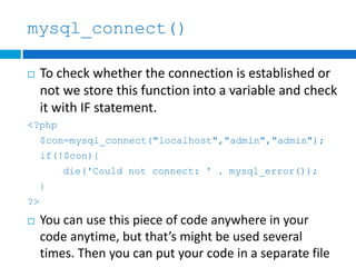 mysql_connect()
 To check whether the connection is established or
not we store this function into a variable and check
it with IF statement.
<?php
$con=mysql_connect("localhost","admin","admin");
if(!$con){
die('Could not connect: ' . mysql_error());
}
?>
 You can use this piece of code anywhere in your
code anytime, but that’s might be used several
times. Then you can put your code in a separate file
 