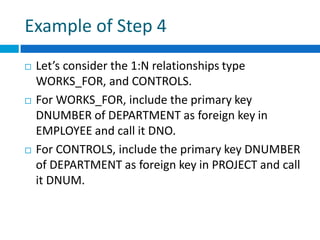 Example of Step 4
 Let’s consider the 1:N relationships type
WORKS_FOR, and CONTROLS.
 For WORKS_FOR, include the primary key
DNUMBER of DEPARTMENT as foreign key in
EMPLOYEE and call it DNO.
 For CONTROLS, include the primary key DNUMBER
of DEPARTMENT as foreign key in PROJECT and call
it DNUM.
 