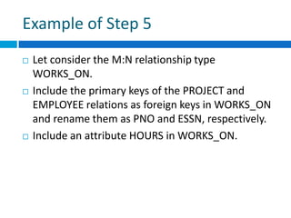 Example of Step 5
 Let consider the M:N relationship type
WORKS_ON.
 Include the primary keys of the PROJECT and
EMPLOYEE relations as foreign keys in WORKS_ON
and rename them as PNO and ESSN, respectively.
 Include an attribute HOURS in WORKS_ON.
 