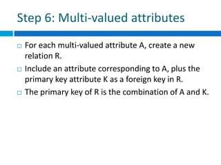 Step 6: Multi-valued attributes
 For each multi-valued attribute A, create a new
relation R.
 Include an attribute corresponding to A, plus the
primary key attribute K as a foreign key in R.
 The primary key of R is the combination of A and K.
 