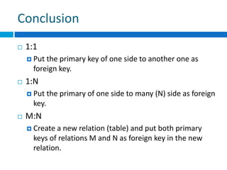 Conclusion
 1:1
 Put the primary key of one side to another one as
foreign key.
 1:N
 Put the primary of one side to many (N) side as foreign
key.
 M:N
 Create a new relation (table) and put both primary
keys of relations M and N as foreign key in the new
relation.
 