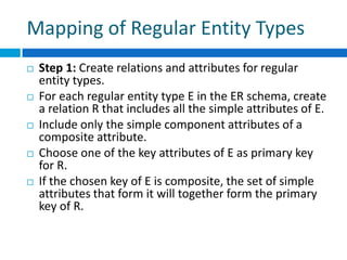 Mapping of Regular Entity Types
 Step 1: Create relations and attributes for regular
entity types.
 For each regular entity type E in the ER schema, create
a relation R that includes all the simple attributes of E.
 Include only the simple component attributes of a
composite attribute.
 Choose one of the key attributes of E as primary key
for R.
 If the chosen key of E is composite, the set of simple
attributes that form it will together form the primary
key of R.
 