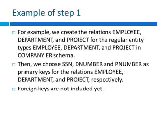 Example of step 1
 For example, we create the relations EMPLOYEE,
DEPARTMENT, and PROJECT for the regular entity
types EMPLOYEE, DEPARTMENT, and PROJECT in
COMPANY ER schema.
 Then, we choose SSN, DNUMBER and PNUMBER as
primary keys for the relations EMPLOYEE,
DEPARTMENT, and PROJECT, respectively.
 Foreign keys are not included yet.
 