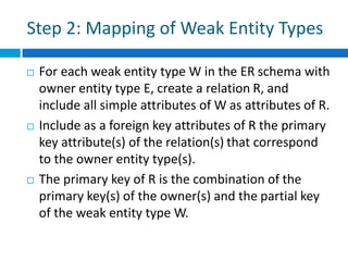 Step 2: Mapping of Weak Entity Types
 For each weak entity type W in the ER schema with
owner entity type E, create a relation R, and
include all simple attributes of W as attributes of R.
 Include as a foreign key attributes of R the primary
key attribute(s) of the relation(s) that correspond
to the owner entity type(s).
 The primary key of R is the combination of the
primary key(s) of the owner(s) and the partial key
of the weak entity type W.
 
