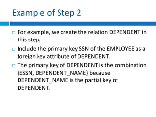 Example of Step 2
 For example, we create the relation DEPENDENT in
this step.
 Include the primary key SSN of the EMPLOYEE as a
foreign key attribute of DEPENDENT.
 The primary key of DEPENDENT is the combination
{ESSN, DEPENDENT_NAME} because
DEPENDENT_NAME is the partial key of
DEPENDENT.
 
