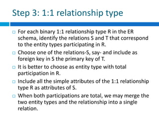 Step 3: 1:1 relationship type
 For each binary 1:1 relationship type R in the ER
schema, identify the relations S and T that correspond
to the entity types participating in R.
 Choose one of the relations-S, say- and include as
foreign key in S the primary key of T.
 It is better to choose as entity type with total
participation in R.
 Include all the simple attributes of the 1:1 relationship
type R as attributes of S.
 When both participations are total, we may merge the
two entity types and the relationship into a single
relation.
 