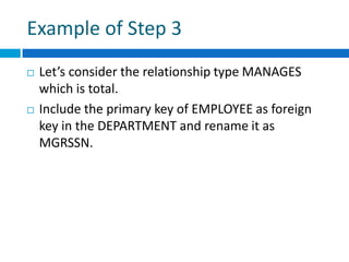 Example of Step 3
 Let’s consider the relationship type MANAGES
which is total.
 Include the primary key of EMPLOYEE as foreign
key in the DEPARTMENT and rename it as
MGRSSN.
 