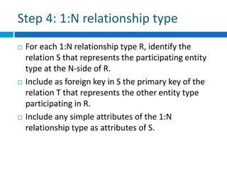 Step 4: 1:N relationship type
 For each 1:N relationship type R, identify the
relation S that represents the participating entity
type at the N-side of R.
 Include as foreign key in S the primary key of the
relation T that represents the other entity type
participating in R.
 Include any simple attributes of the 1:N
relationship type as attributes of S.
 