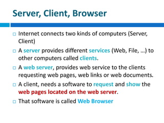 Server, Client, Browser
 Internet connects two kinds of computers (Server,
Client)
 A server provides different services (Web, File, …) to
other computers called clients.
 A web server, provides web service to the clients
requesting web pages, web links or web documents.
 A client, needs a software to request and show the
web pages located on the web server.
 That software is called Web Browser
 