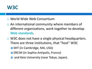 W3C
 World Wide Web Consortium
 An international community where members of
different organizations, work together to develop
Web standards.
 W3C does not have a single physical headquarters.
There are three institutions, that "host" W3C
 MIT (in Cambridge, MA, USA)
 ERCIM (in Sophia-Antipolis, France)
 and Keio University (near Tokyo, Japan).
 