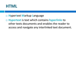 HTML
 Hypertext Markup Language
 Hypertext is text which contains hyperlinks to
other texts documents and enables the reader to
access and navigate any interlinked text document.
 