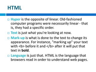 HTML
 Hyper is the opposite of linear. Old-fashioned
computer programs were necessarily linear - that
is, they had a specific order.
 Text is just what you're looking at now.
 Mark-up is what is done to the text to change its
appearance. For instance, "marking up" your text
with <b> before it and </b> after it will put that
text in bold.
 Language is just that. HTML is the language that
browsers read in order to understand web pages.
 