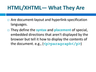HTML/XHTML— What They Are
 Are document-layout and hyperlink-specification
languages.
 They define the syntax and placement of special,
embedded directions that aren't displayed by the
browser but tell it how to display the contents of
the document. e.g., (<p>paragraph</p>)
 