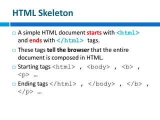 HTML Skeleton
 A simple HTML document starts with <html>
and ends with </html> tags.
 These tags tell the browser that the entire
document is composed in HTML.
 Starting tags <html> , <body> , <b> ,
<p> …
 Ending tags </html> , </body> , </b> ,
</p> …
 