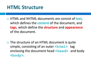 HTML Structure
 HTML and XHTML documents are consist of text,
which defines the content of the document, and
tags, which define the structure and appearance
of the document.
 The structure of an HTML document is quite
simple, consisting of an outer <html> tag
enclosing the document head <head> and body
<body>.
 