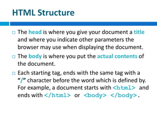 HTML Structure
 The head is where you give your document a title
and where you indicate other parameters the
browser may use when displaying the document.
 The body is where you put the actual contents of
the document.
 Each starting tag, ends with the same tag with a
“/” character before the word which is defined by.
For example, a document starts with <html> and
ends with </html> or <body> </body>.
 