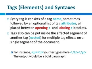 Tags (Elements) and Syntaxes
 Every tag is consists of a tag name, sometimes
followed by an optional list of tag attributes, all
placed between opening < and closing > brackets.
 Tags also can be put inside the affected segment of
another tag (nested) for multiple tag effects on a
single segment of the document.
 For instance, <p><b>your text goes here </b></p>
The output would be a bold paragraph.
 