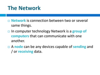 The Network
 Network is connection between two or several
same things.
 In computer technology Network is a group of
computers that can communicate with one
another.
 A node can be any devices capable of sending and
/ or receiving data.
 