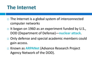 The Internet
 The Internet is a global system of interconnected
computer networks
 It began on 1960 as an experiment funded by U.S.,
DOD (Department of Defense)—nuclear attack.
 Only defense and special academic members could
gain access.
 Known as ARPANet (Advance Research Project
Agency Network of the DOD).
 