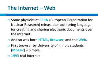 The Internet – Web
 Some physicist at CERN (European Organization for
Nuclear Research) released an authoring language
for creating and sharing electronic documents over
the Internet.
 And so was born HTML, Browser, and the Web.
 First browser by University of Illinois students
(Mosaic) – Simple
 1993 real Internet
 