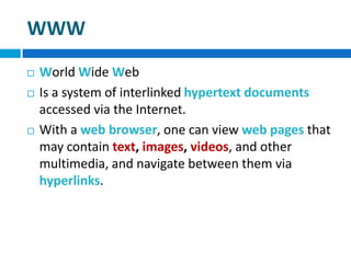 WWW
 World Wide Web
 Is a system of interlinked hypertext documents
accessed via the Internet.
 With a web browser, one can view web pages that
may contain text, images, videos, and other
multimedia, and navigate between them via
hyperlinks.
 