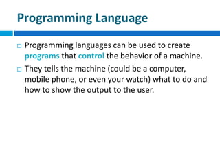 Programming Language
 Programming languages can be used to create
programs that control the behavior of a machine.
 They tells the machine (could be a computer,
mobile phone, or even your watch) what to do and
how to show the output to the user.
 