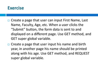 Exercise
 Create a page that user can input First Name, Last
Name, Faculty, Age, etc. When a user clicks the
“Submit” button, the form data is sent to and
displayed on a different page. Use GET method, and
GET super global variable.
 Create a page that user input his name and birth
year, in another page his name should be printed
along with his age. Use GET method, and REQUEST
super global variable.
 
