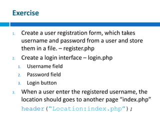 Exercise
1. Create a user registration form, which takes
username and password from a user and store
them in a file. – register.php
2. Create a login interface – login.php
1. Username field
2. Password field
3. Login button
3. When a user enter the registered username, the
location should goes to another page “index.php”
header(“Location:index.php”);
 
