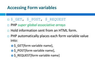 Accessing Form variables
 $_GET, $_POST, $_REQUEST
 PHP super global associative arrays
 Hold information sent from an HTML form.
 PHP automatically places each form variable value
into:
 $_GET[form variable name],
 $_POST[form variable name],
 $_REQUEST[form variable name]
 