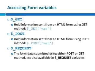 Accessing Form variables
 $_GET
 Hold information sent from an HTML form using GET
method: $_GET['var']
 $_POST
 Hold information sent from an HTML form using POST
method: $_POST['var']
 $_REQUEST
 The form data submitted using either POST or GET
method, are also available in $_REQUEST variables.
 