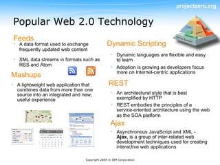 projectzero.org


Popular Web 2.0 Technology
 Feeds
 A data format used to exchange             Dynamic Scripting
  frequently updated web content
                                                 Dynamic languages are flexible and easy
 XML data streams in formats such as             to learn
  RSS and Atom                                   Adoption is growing as developers focus
                                                  more on Internet-centric applications
Mashups
 A lightweight web application that           REST
  combines data from more than one
  source into an integrated and new,             An architectural style that is best
  useful experience                               exemplified by HTTP
                                                 REST embodies the principles of a
                                                  service-oriented architecture using the web
                                                  as the SOA platform
                                                Ajax
                                                 Asynchronous JavaScript and XML -
                                                  Ajax, is a group of inter-related web
                                                  development techniques used for creating
                                                  interactive web applications

                                Copyright 2009 © IBM Corporation
 