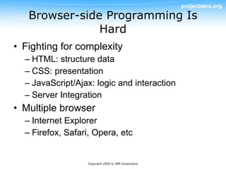 projectzero.org
   Browser-side Programming Is
               Hard
• Fighting for complexity
  – HTML: structure data
  – CSS: presentation
  – JavaScript/Ajax: logic and interaction
  – Server Integration
• Multiple browser
  – Internet Explorer
  – Firefox, Safari, Opera, etc


                   Copyright 2009 © IBM Corporation
 