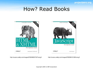 projectzero.org


                      How? Read Books




http://covers.oreilly.com/images/9780596527327/cat.gif         http://covers.oreilly.com/images/9780596101992/cat.gif




                                             Copyright 2009 © IBM Corporation
 
