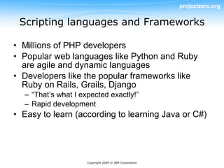 projectzero.org


 Scripting languages and Frameworks

• Millions of PHP developers
• Popular web languages like Python and Ruby
  are agile and dynamic languages
• Developers like the popular frameworks like
  Ruby on Rails, Grails, Django
  – “That’s what I expected exactly!”
  – Rapid development
• Easy to learn (according to learning Java or C#)




                     Copyright 2009 © IBM Corporation
 