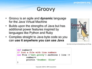 projectzero.org


                        Groovy
• Groovy is an agile and dynamic language
  for the Java Virtual Machine
• Builds upon the strengths of Java but has
  additional power features inspired by
  languages like Python and Ruby
• Compiles straight to Java byte code so you
  can use it anywhere you can use Java
                                                          http://www.manning.com/koenig/koenig_cover150.jpg




        def number=0
        // list a file with line numbers
        new File ('test.groovy').eachLine { line ->
                number++
                println "$number: $line"
        }

                       Copyright 2009 © IBM Corporation
 