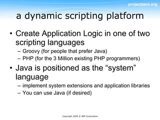 projectzero.org


 a dynamic scripting platform
• Create Application Logic in one of two
  scripting languages
  – Groovy (for people that prefer Java)
  – PHP (for the 3 Million existing PHP programmers)
• Java is positioned as the “system”
  language
  – implement system extensions and application libraries
  – You can use Java (if desired)



                    Copyright 2009 © IBM Corporation
 