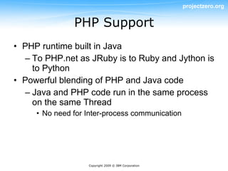 projectzero.org


               PHP Support
• PHP runtime built in Java
  – To PHP.net as JRuby is to Ruby and Jython is
    to Python
• Powerful blending of PHP and Java code
  – Java and PHP code run in the same process
    on the same Thread
     • No need for Inter-process communication




                   Copyright 2009 © IBM Corporation
 