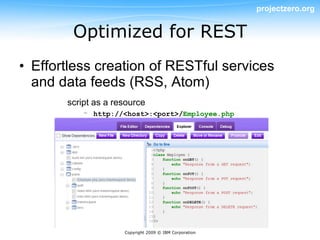 projectzero.org


        Optimized for REST
• Effortless creation of RESTful services
  and data feeds (RSS, Atom)
       script as a resource
           – http://<host>:<port>/Employee.php




                     Copyright 2009 © IBM Corporation
 
