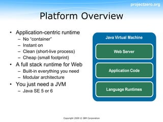 projectzero.org


               Platform Overview
• Application-centric runtime
   –   No “container”
   –   Instant on
   –   Clean (short-live process)
   –   Cheap (small footprint)
• A full stack runtime for Web
   – Built-in everything you need
   – Modular architecture
• You just need a JVM
   – Java SE 5 or 6




                           Copyright 2009 © IBM Corporation
 